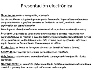 Presentación electrónica
Tecnología: saltar a navegación, búsqueda
Los desarrollos tecnológicos logrados por la humanidad le permitieron abandonar
por primera vez la superficie terrestre en la década de 1960, iniciando así la
exploración del espacio exterior.
Tecnología es el conjunto de conocimientos técnicos, ordenados científicamente,
Proceso: Un proceso es un conjunto de actividades o eventos (coordinados u
organizados) que se realizan o suceden (alternativa o simultáneamente) bajo ciertas
circunstancias con un fin determinado. Este término tiene significados diferentes
según la rama de la ciencia o la técnica en que se utilice.
Productos: es lo que se hace para obtener un beneficio( malo o bueno).
Sistema: es el proceso que se hace para obtener un resultado.
Artefacto: cualquier obra manual realizada con un propósito o función técnica
específica.
Herramientas: es un objeto elaborado a fin de facilitar la realización de una tarea
mecánica que requiere de una aplicación correcta de energía.
 