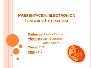 PRESENTACIÓN ELECTRÓNICA
  LENGUA Y LITERATURA

    Profesora: Analía Peruzzi
    Alumnas: Jael Cuaranta
              Ana Lucero
    Curso: 4° 2°
    Año: 2012
 
