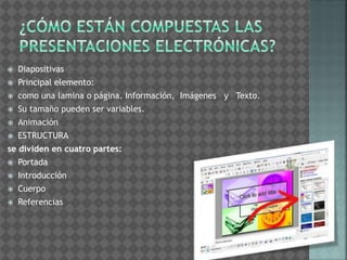  Diapositivas 
 Principal elemento: 
 como una lamina o página. Información, Imágenes y Texto. 
 Su tamaño pueden ser variables. 
 Animación 
 ESTRUCTURA 
se dividen en cuatro partes: 
 Portada 
 Introducción 
 Cuerpo 
 Referencias 
 