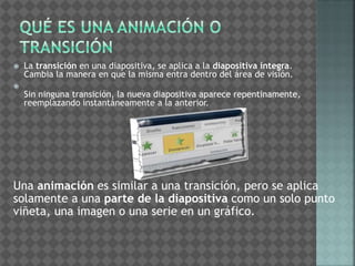  La transición en una diapositiva, se aplica a la diapositiva íntegra. 
Cambia la manera en que la misma entra dentro del área de visión. 
 
Sin ninguna transición, la nueva diapositiva aparece repentinamente, 
reemplazando instantáneamente a la anterior. 
Una animación es similar a una transición, pero se aplica 
solamente a una parte de la diapositiva como un solo punto 
viñeta, una imagen o una serie en un gráfico. 
 