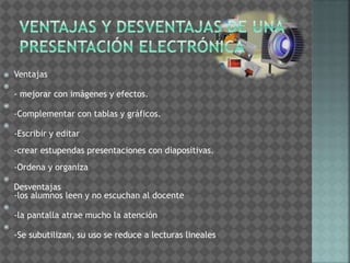  Ventajas 
 
- mejorar con imágenes y efectos. 
 
-Complementar con tablas y gráficos. 
 
-Escribir y editar 
-crear estupendas presentaciones con diapositivas. 
-Ordena y organiza 
 
Desventajas 
-los alumnos leen y no escuchan al docente 
 
-la pantalla atrae mucho la atención 
 
-Se subutilizan, su uso se reduce a lecturas lineales 
 
