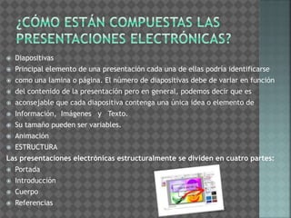  Diapositivas 
 Principal elemento de una presentación cada una de ellas podría identificarse 
 como una lamina o página. El número de diapositivas debe de variar en función 
 del contenido de la presentación pero en general, podemos decir que es 
 aconsejable que cada diapositiva contenga una única idea o elemento de 
 Información, Imágenes y Texto. 
 Su tamaño pueden ser variables. 
 Animación 
 ESTRUCTURA 
Las presentaciones electrónicas estructuralmente se dividen en cuatro partes: 
 Portada 
 Introducción 
 Cuerpo 
 Referencias 
 