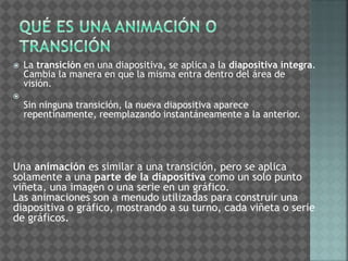  La transición en una diapositiva, se aplica a la diapositiva íntegra. 
Cambia la manera en que la misma entra dentro del área de 
visión. 
 
Sin ninguna transición, la nueva diapositiva aparece 
repentinamente, reemplazando instantáneamente a la anterior. 
Una animación es similar a una transición, pero se aplica 
solamente a una parte de la diapositiva como un solo punto 
viñeta, una imagen o una serie en un gráfico. 
Las animaciones son a menudo utilizadas para construir una 
diapositiva o gráfico, mostrando a su turno, cada viñeta o serie 
de gráficos. 
 