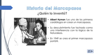 ¿Quién lo inventó?
• Albert Hyman fue uno de los primeros
cardiólogos en crear un marcapasos.
• Su descubrimiento fue tachado como
una interferencia con la lógica de la
Naturaleza.
• En 1949 se crea el primer marcapasos
portátil.
 