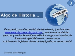 De acuerdo con el texto Historia del e-learnig (publicado en
www.elearningstore.blogspot.com), esta nueva modalidad
para dar y recibir formación académica surge mucho antes de
finales del siglo XIX cuando comenzaron
a dictarse en Inglaterra clases de taquigrafía por correo postal.
Expositora: Karina Rodríguez
3
 