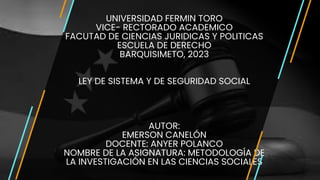 UNIVERSIDAD FERMIN TORO
VICE- RECTORADO ACADEMICO
FACUTAD DE CIENCIAS JURIDICAS Y POLITICAS
ESCUELA DE DERECHO
BARQUISIMETO, 2023
LEY DE SISTEMA Y DE SEGURIDAD SOCIAL
AUTOR:
EMERSON CANELÓN
DOCENTE: ANYER POLANCO
NOMBRE DE LA ASIGNATURA: METODOLOGÍA DE
LA INVESTIGACIÓN EN LAS CIENCIAS SOCIALES
 