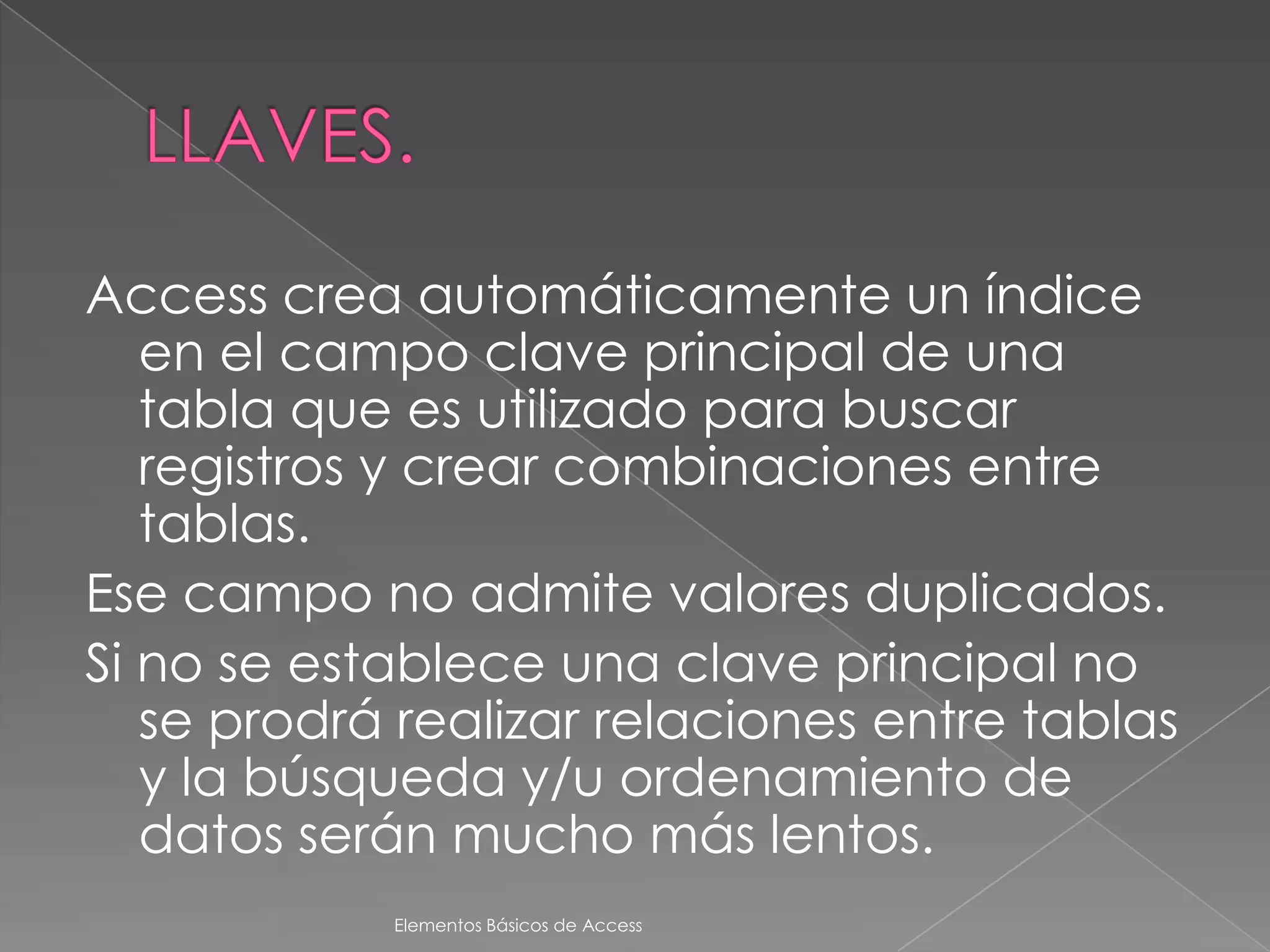 Access crea automáticamente un índice
   en el campo clave principal de una
   tabla que es utilizado para buscar
   registros y crear combinaciones entre
   tablas.
Ese campo no admite valores duplicados.
Si no se establece una clave principal no
   se prodrá realizar relaciones entre tablas
   y la búsqueda y/u ordenamiento de
   datos serán mucho más lentos.
            Elementos Básicos de Access
 