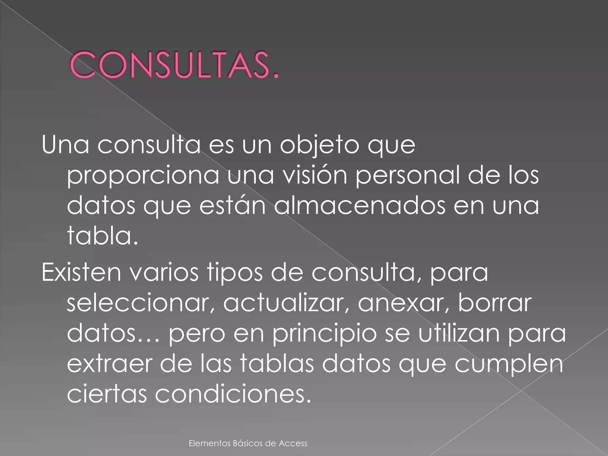 Una consulta es un objeto que
  proporciona una visión personal de los
  datos que están almacenados en una
  tabla.
Existen varios tipos de consulta, para
  seleccionar, actualizar, anexar, borrar
  datos… pero en principio se utilizan para
  extraer de las tablas datos que cumplen
  ciertas condiciones.
            Elementos Básicos de Access
 