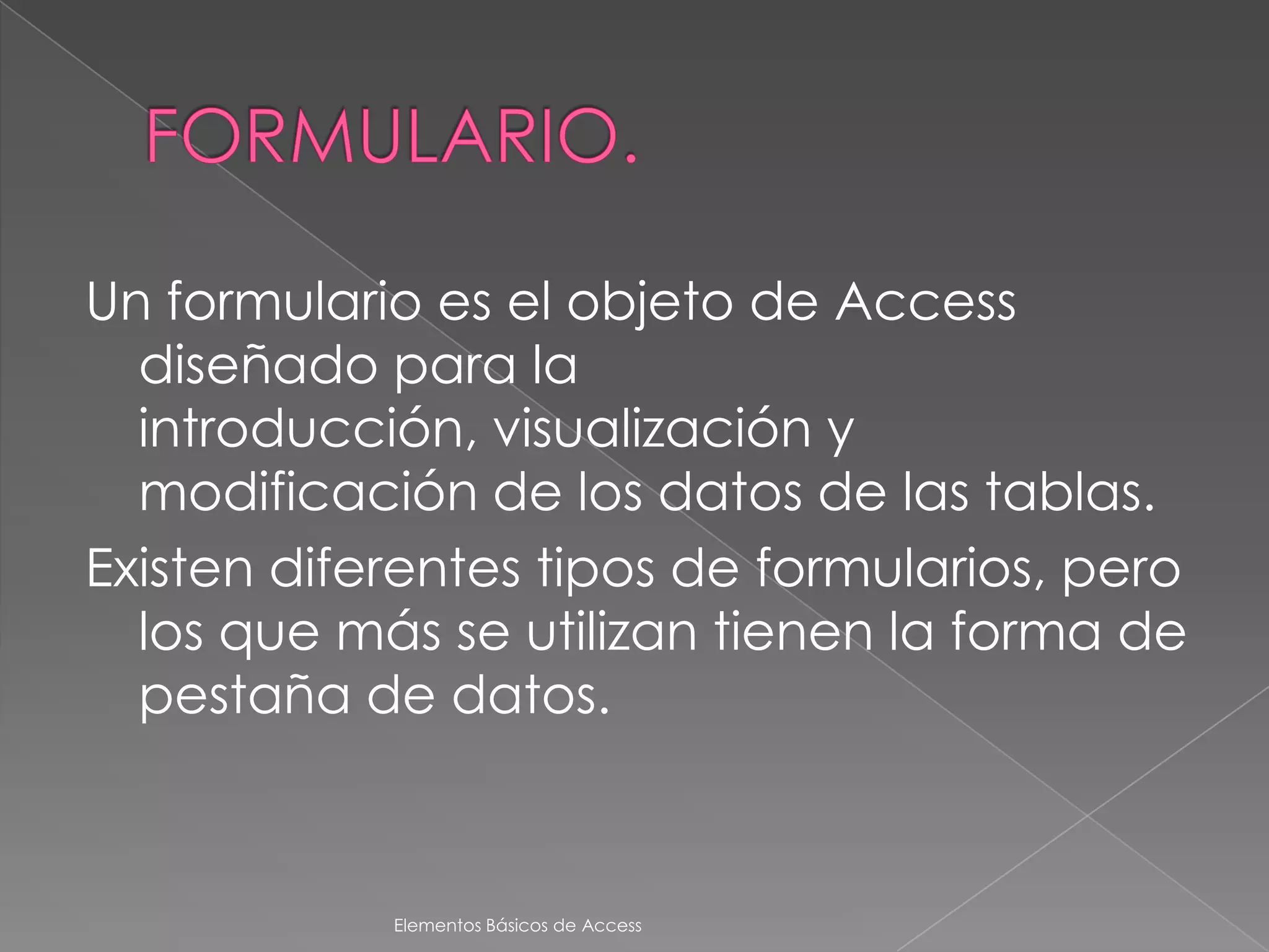 Un formulario es el objeto de Access
  diseñado para la
  introducción, visualización y
  modificación de los datos de las tablas.
Existen diferentes tipos de formularios, pero
  los que más se utilizan tienen la forma de
  pestaña de datos.



            Elementos Básicos de Access
 