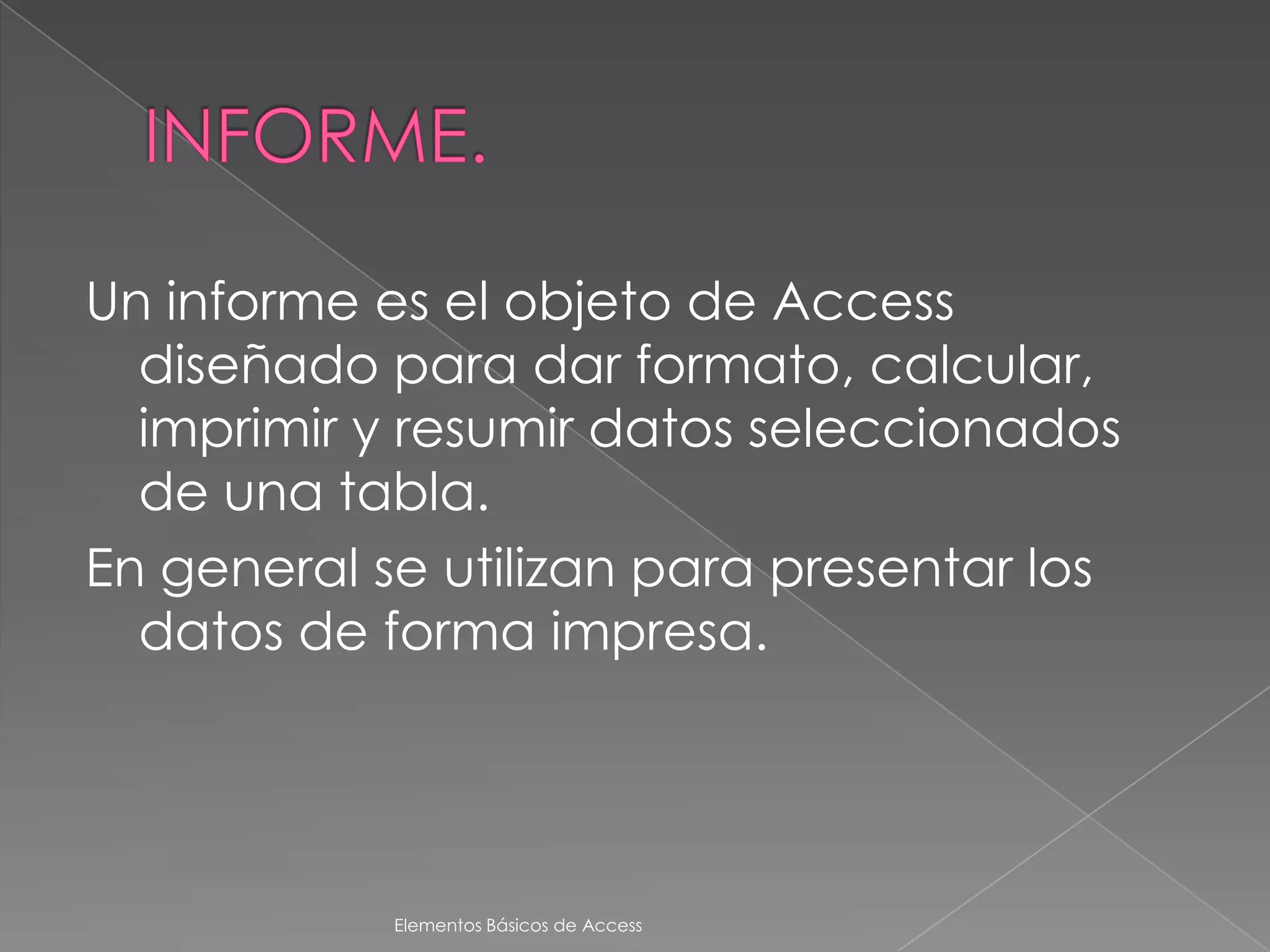 Un informe es el objeto de Access
  diseñado para dar formato, calcular,
  imprimir y resumir datos seleccionados
  de una tabla.
En general se utilizan para presentar los
  datos de forma impresa.




            Elementos Básicos de Access
 