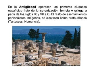 En la Antigüedad aparecen las primeras ciudades
españolas fruto de la colonización fenicia y griega a
partir de los siglos IX y VII a.C. El resto de asentamientos
peninsulares indígenas, se clasifican como protourbanos
(Tartessos, Numancia).
 