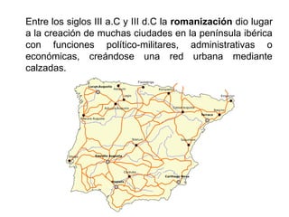 Entre los siglos III a.C y III d.C la romanización dio lugar
a la creación de muchas ciudades en la península ibérica
con funciones político-militares, administrativas o
económicas, creándose una red urbana mediante
calzadas.
 