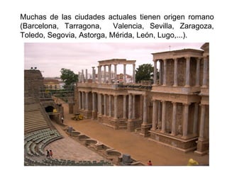 Muchas de las ciudades actuales tienen origen romano
(Barcelona, Tarragona, Valencia, Sevilla, Zaragoza,
Toledo, Segovia, Astorga, Mérida, León, Lugo,...).
 