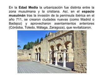 En la Edad Media la urbanización fue distinta entre la
zona musulmana y la cristiana. Así, en el espacio
musulmán tras la invasión de la península ibérica en el
año 711, se crearon ciudades nuevas (como Madrid o
Badajoz) y aprovecharon asentamientos anteriores
(Córdoba, Toledo, Málaga, Zaragoza), que revitalizaron.
 
