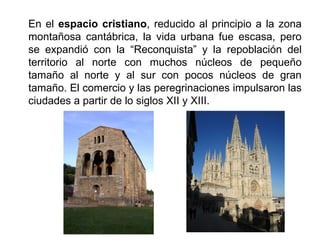 En el espacio cristiano, reducido al principio a la zona
montañosa cantábrica, la vida urbana fue escasa, pero
se expandió con la “Reconquista” y la repoblación del
territorio al norte con muchos núcleos de pequeño
tamaño al norte y al sur con pocos núcleos de gran
tamaño. El comercio y las peregrinaciones impulsaron las
ciudades a partir de lo siglos XII y XIII.
 