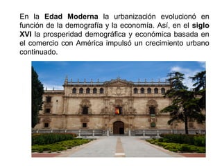 En la Edad Moderna la urbanización evolucionó en
función de la demografía y la economía. Así, en el siglo
XVI la prosperidad demográfica y económica basada en
el comercio con América impulsó un crecimiento urbano
continuado.
 
