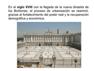En el siglo XVIII con la llegada de la nueva dinastía de
los Borbones, el proceso de urbanización se reanimó,
gracias al fortalecimiento del poder real y la recuperación
demográfica y económica.
 