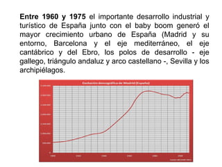 Entre 1960 y 1975 el importante desarrollo industrial y
turístico de España junto con el baby boom generó el
mayor crecimiento urbano de España (Madrid y su
entorno, Barcelona y el eje mediterráneo, el eje
cantábrico y del Ebro, los polos de desarrollo - eje
gallego, triángulo andaluz y arco castellano -, Sevilla y los
archipiélagos.
 