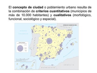 El concepto de ciudad o poblamiento urbano resulta de
la combinación de criterios cuantitativos (municipios de
más de 10.000 habitantes) y cualitativos (morfológico,
funcional, sociológico y espacial).
 