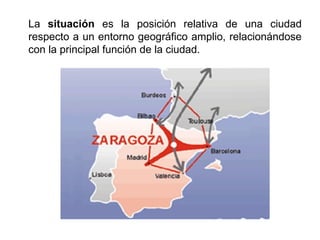 La situación es la posición relativa de una ciudad
respecto a un entorno geográfico amplio, relacionándose
con la principal función de la ciudad.
 