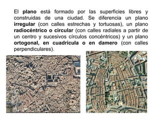 El plano está formado por las superficies libres y
construidas de una ciudad. Se diferencia un plano
irregular (con calles estrechas y tortuosas), un plano
radiocéntrico o circular (con calles radiales a partir de
un centro y sucesivos círculos concéntricos) y un plano
ortogonal, en cuadrícula o en damero (con calles
perpendiculares).
 
