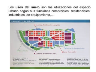Los usos del suelo son las utilizaciones del espacio
urbano según sus funciones comerciales, residenciales,
industriales, de equipamiento,...
 