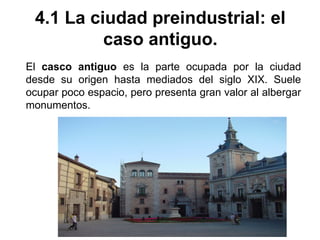 4.1 La ciudad preindustrial: el
caso antiguo.
El casco antiguo es la parte ocupada por la ciudad
desde su origen hasta mediados del siglo XIX. Suele
ocupar poco espacio, pero presenta gran valor al albergar
monumentos.
 