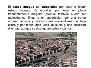 El casco antiguo se caracteriza por estar o haber
estado rodeado de murallas, por tener un plano
frecuentemente irregular (aunque también puede ser
radiocéntrico, lineal o en cuadrícula), por una trama
urbana cerrada y edificaciones unifamiliares de baja
altura y por tener unos usos de suelo y una sociedad
diversas, aunque se distinguían calles y barrios.
 