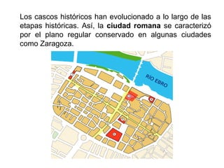 Los cascos históricos han evolucionado a lo largo de las
etapas históricas. Así, la ciudad romana se caracterizó
por el plano regular conservado en algunas ciudades
como Zaragoza.
 