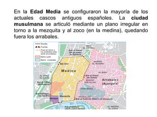 En la Edad Media se configuraron la mayoría de los
actuales cascos antiguos españoles. La ciudad
musulmana se articuló mediante un plano irregular en
torno a la mezquita y al zoco (en la medina), quedando
fuera los arrabales.
 