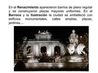 En el Renacimiento aparecieron barrios de plano regular
y se construyeron plazas mayores uniformes. En el
Barroco y la Ilustración la ciudad se embelleció con
edificios monumentales, calles amplias, plazas,
jardines,...
 
