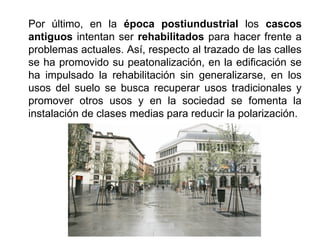 Por último, en la época postiundustrial los cascos
antiguos intentan ser rehabilitados para hacer frente a
problemas actuales. Así, respecto al trazado de las calles
se ha promovido su peatonalización, en la edificación se
ha impulsado la rehabilitación sin generalizarse, en los
usos del suelo se busca recuperar usos tradicionales y
promover otros usos y en la sociedad se fomenta la
instalación de clases medias para reducir la polarización.
 
