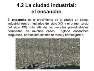 4.2 La ciudad industrial:
el ensanche.
El ensanche es el crecimiento de la ciudad en época
industrial (entre mediados del siglo XIX y el primer tercio
del siglo XX) más allá de las murallas preindustriales
derribadas en muchos casos. Engloba ensanches
burgueses, barrios industriales obreros y barrios jardín.
 
