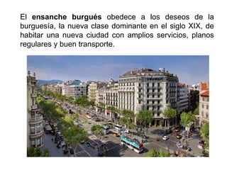 El ensanche burgués obedece a los deseos de la
burguesía, la nueva clase dominante en el siglo XIX, de
habitar una nueva ciudad con amplios servicios, planos
regulares y buen transporte.
 