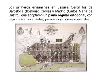 Los primeros ensanches en España fueron los de
Barcelona (Ildefonso Cerdá) y Madrid (Carlos María de
Castro), que adoptaron un plano regular ortogonal, con
baja manzanas abiertas, palacetes y usos residenciales.
 