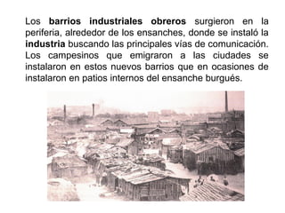 Los barrios industriales obreros surgieron en la
periferia, alrededor de los ensanches, donde se instaló la
industria buscando las principales vías de comunicación.
Los campesinos que emigraron a las ciudades se
instalaron en estos nuevos barrios que en ocasiones de
instalaron en patios internos del ensanche burgués.
 