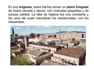 En sus orígenes, estos barrios tenían un plano irregular
de trama cerrada y densa, con viviendas pequeñas y de
escasa calidad. La falta de higiene fue una constante y
los usos del suelo mezclaban los residenciales, con los
industriales.
 