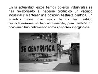 En la actualidad, estos barrios obreros industriales se
han revalorizado al haberse producido un vaciado
industrial y mantener una posición bastante céntrica. En
aquellos casos que estos barrios han sufrido
remodelaciones se han revalorizado, pero también en
ocasiones han sobrevivido como espacios marginales.
 