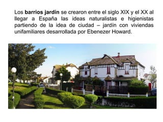 Los barrios jardín se crearon entre el siglo XIX y el XX al
llegar a España las ideas naturalistas e higienistas
partiendo de la idea de ciudad – jardín con viviendas
unifamiliares desarrollada por Ebenezer Howard.
 