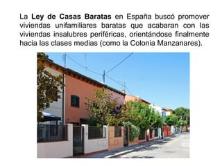 La Ley de Casas Baratas en España buscó promover
viviendas unifamiliares baratas que acabaran con las
viviendas insalubres periféricas, orientándose finalmente
hacia las clases medias (como la Colonia Manzanares).
 