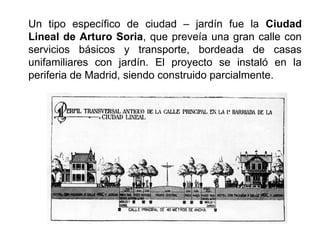 Un tipo específico de ciudad – jardín fue la Ciudad
Lineal de Arturo Soria, que preveía una gran calle con
servicios básicos y transporte, bordeada de casas
unifamiliares con jardín. El proyecto se instaló en la
periferia de Madrid, siendo construido parcialmente.
 