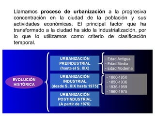 Llamamos proceso de urbanización a la progresiva
concentración en la ciudad de la población y sus
actividades económicas. El principal factor que ha
transformado a la ciudad ha sido la industrialización, por
lo que lo utilizamos como criterio de clasificación
temporal.
 