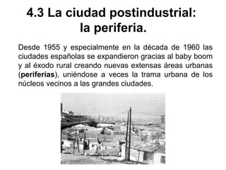 4.3 La ciudad postindustrial:
la periferia.
Desde 1955 y especialmente en la década de 1960 las
ciudades españolas se expandieron gracias al baby boom
y al éxodo rural creando nuevas extensas áreas urbanas
(periferias), uniéndose a veces la trama urbana de los
núcleos vecinos a las grandes ciudades.
 