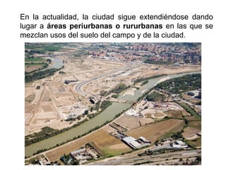 En la actualidad, la ciudad sigue extendiéndose dando
lugar a áreas periurbanas o rururbanas en las que se
mezclan usos del suelo del campo y de la ciudad.
 