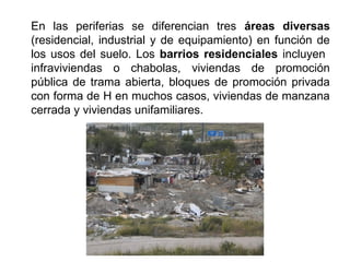 En las periferias se diferencian tres áreas diversas
(residencial, industrial y de equipamiento) en función de
los usos del suelo. Los barrios residenciales incluyen
infraviviendas o chabolas, viviendas de promoción
pública de trama abierta, bloques de promoción privada
con forma de H en muchos casos, viviendas de manzana
cerrada y viviendas unifamiliares.
 