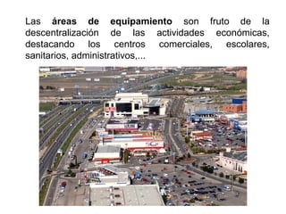 Las áreas de equipamiento son fruto de la
descentralización de las actividades económicas,
destacando los centros comerciales, escolares,
sanitarios, administrativos,...
 