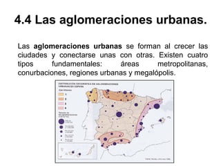 4.4 Las aglomeraciones urbanas.
Las aglomeraciones urbanas se forman al crecer las
ciudades y conectarse unas con otras. Existen cuatro
tipos fundamentales: áreas metropolitanas,
conurbaciones, regiones urbanas y megalópolis.
 