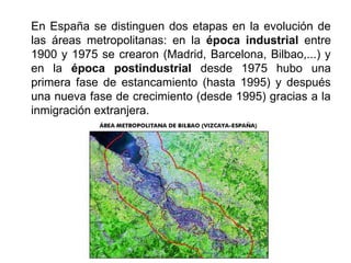 En España se distinguen dos etapas en la evolución de
las áreas metropolitanas: en la época industrial entre
1900 y 1975 se crearon (Madrid, Barcelona, Bilbao,...) y
en la época postindustrial desde 1975 hubo una
primera fase de estancamiento (hasta 1995) y después
una nueva fase de crecimiento (desde 1995) gracias a la
inmigración extranjera.
 