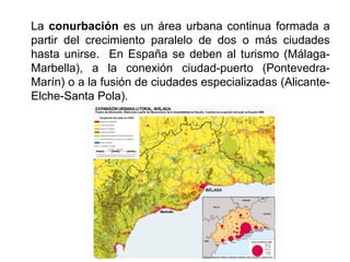 La conurbación es un área urbana continua formada a
partir del crecimiento paralelo de dos o más ciudades
hasta unirse. En España se deben al turismo (Málaga-
Marbella), a la conexión ciudad-puerto (Pontevedra-
Marín) o a la fusión de ciudades especializadas (Alicante-
Elche-Santa Pola).
 