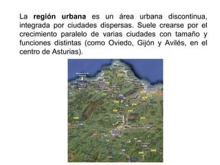 La región urbana es un área urbana discontinua,
integrada por ciudades dispersas. Suele crearse por el
crecimiento paralelo de varias ciudades con tamaño y
funciones distintas (como Oviedo, Gijón y Avilés, en el
centro de Asturias).
 